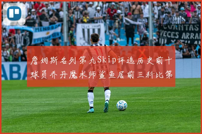 詹姆斯名列第九Skip评选历史前十球员乔丹魔术师鲨鱼居前三科比第七