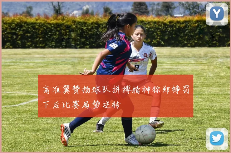 高准翼赞扬球队拼搏精神称郑铮罚下后比赛局势逆转