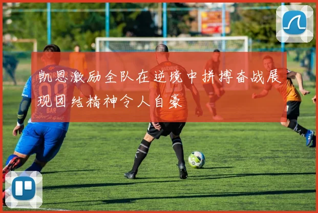 凯恩激励全队在逆境中拼搏奋战展现团结精神令人自豪