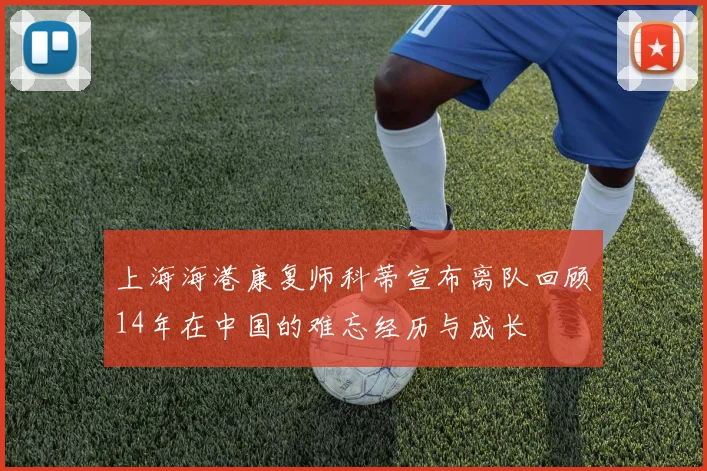 上海海港康复师科蒂宣布离队回顾14年在中国的难忘经历与成长