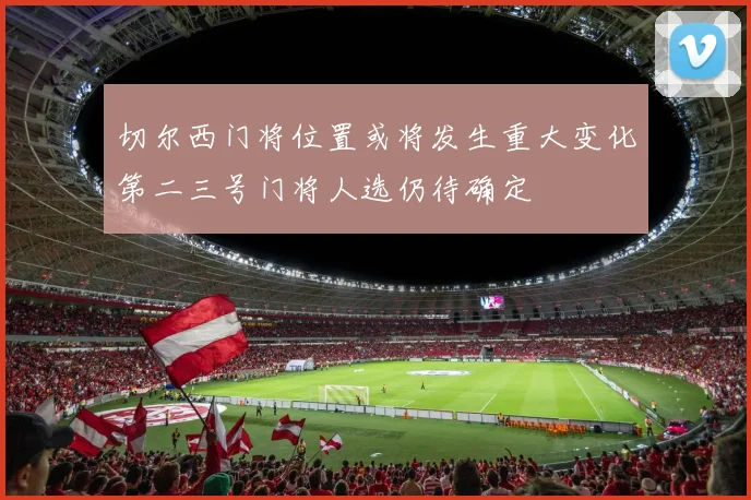 切尔西门将位置或将发生重大变化第二三号门将人选仍待确定
