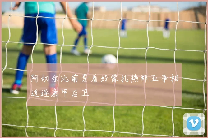 阿切尔比前景看好蒙扎热那亚争相追逐意甲后卫