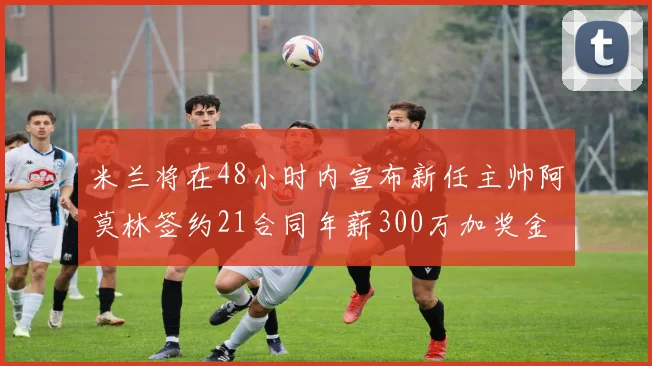 米兰将在48小时内宣布新任主帅阿莫林签约21合同年薪300万加奖金