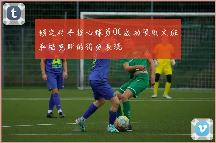 锁定对手核心球员OG成功限制文班和福克斯的得分表现