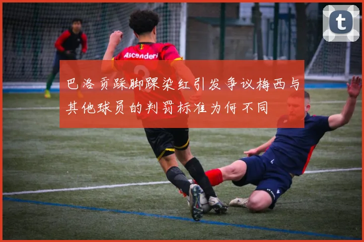 巴洛贡踩脚踝染红引发争议梅西与其他球员的判罚标准为何不同