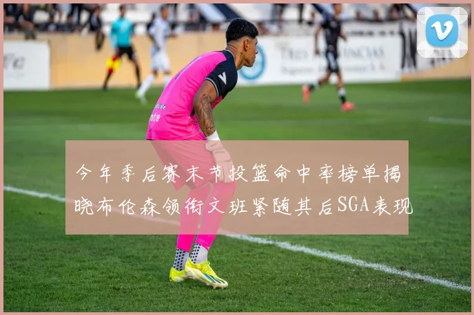 今年季后赛末节投篮命中率榜单揭晓布伦森领衔文班紧随其后SGA表现不俗