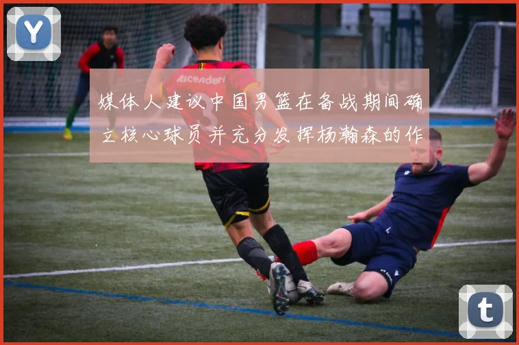 媒体人建议中国男篮在备战期间确立核心球员并充分发挥杨瀚森的作用